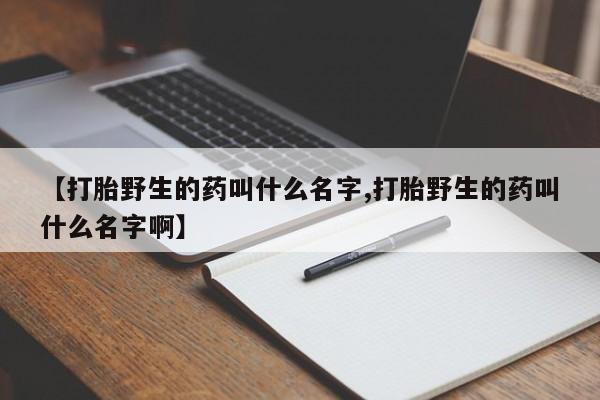 打胎药大月份用联系微信【打胎野生的药叫什么名字,打胎野生的药叫什么名字啊】