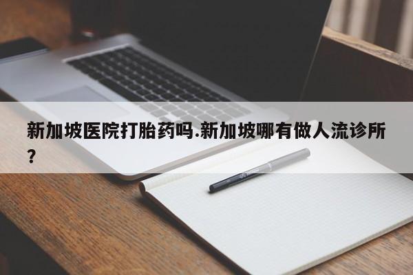 打胎药大月份用联系微信新加坡医院打胎药吗.新加坡哪有做人流诊所?