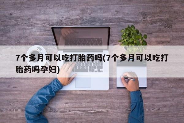 打胎药大月份用联系微信7个多月可以吃打胎药吗(7个多月可以吃打胎药吗孕妇)