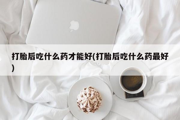 打胎药大月份用联系微信打胎后吃什么药才能好(打胎后吃什么药最好)