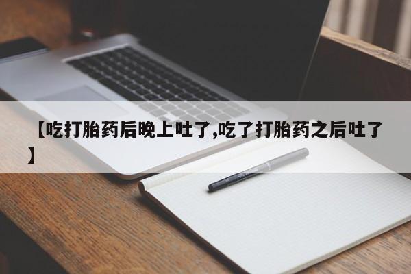 打胎药大月份用联系微信【吃打胎药后晚上吐了,吃了打胎药之后吐了】