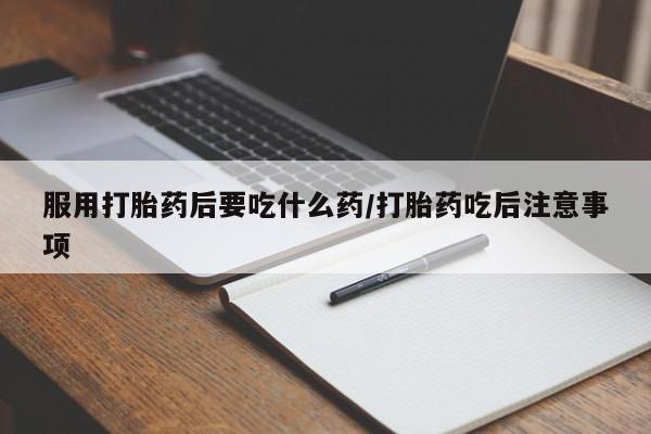 打胎药大月份用联系微信服用打胎药后要吃什么药/打胎药吃后注意事项