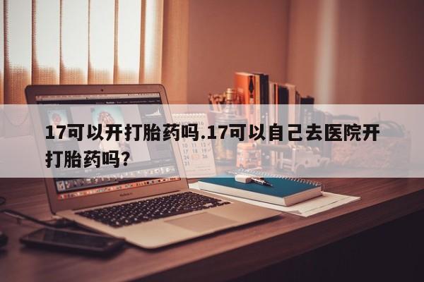 打胎药大月份用联系微信17可以开打胎药吗.17可以自己去医院开打胎药吗？